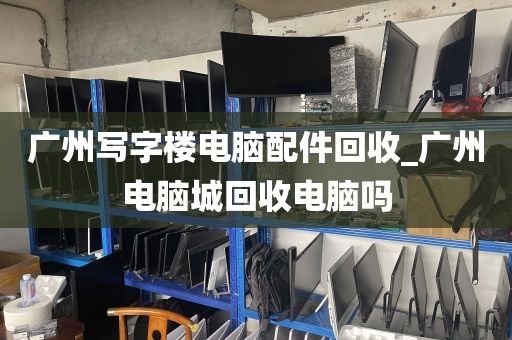 广州写字楼电脑配件回收_广州电脑城回收电脑吗