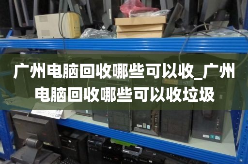 广州电脑回收哪些可以收_广州电脑回收哪些可以收垃圾
