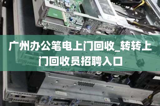 广州办公笔电上门回收_转转上门回收员招聘入口