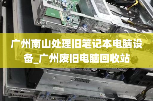 广州南山处理旧笔记本电脑设备_广州废旧电脑回收站