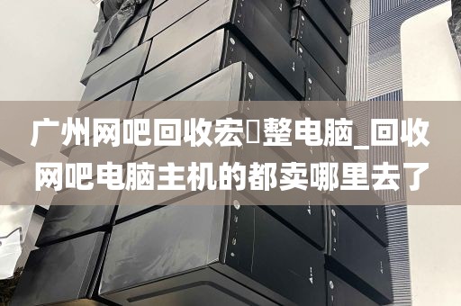 广州网吧回收宏碁整电脑_回收网吧电脑主机的都卖哪里去了
