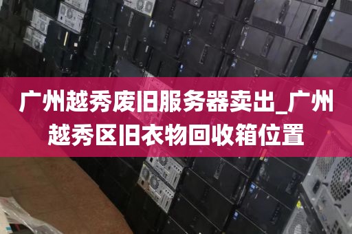 广州越秀废旧服务器卖出_广州越秀区旧衣物回收箱位置
