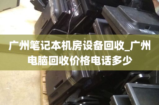 广州笔记本机房设备回收_广州电脑回收价格电话多少