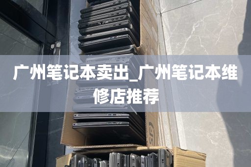 广州笔记本卖出_广州笔记本维修店推荐