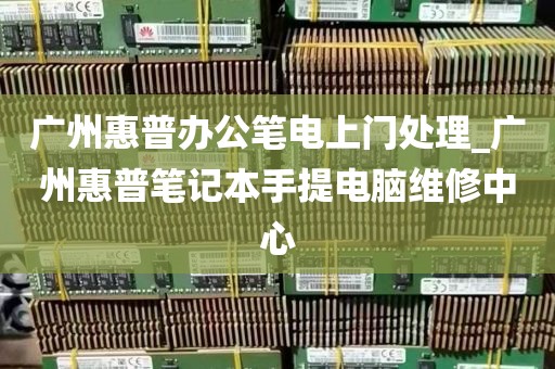 广州惠普办公笔电上门处理_广州惠普笔记本手提电脑维修中心