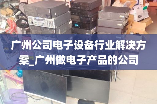广州公司电子设备行业解决方案_广州做电子产品的公司