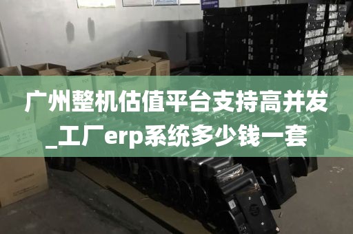 广州整机估值平台支持高并发_工厂erp系统多少钱一套