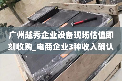广州越秀企业设备现场估值即刻收购_电商企业3种收入确认