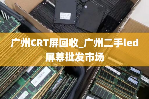 广州CRT屏回收_广州二手led屏幕批发市场