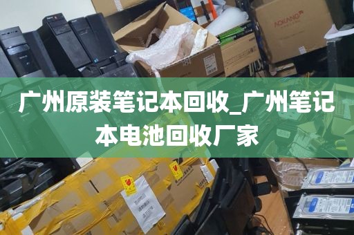 广州原装笔记本回收_广州笔记本电池回收厂家