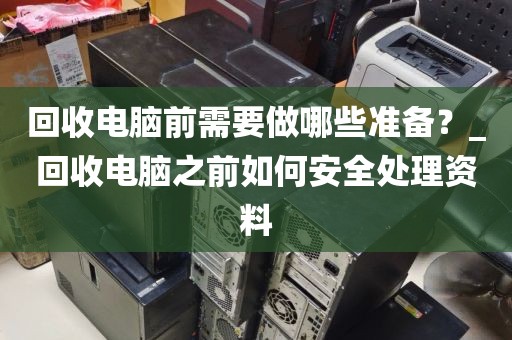 回收电脑前需要做哪些准备？_回收电脑之前如何安全处理资料