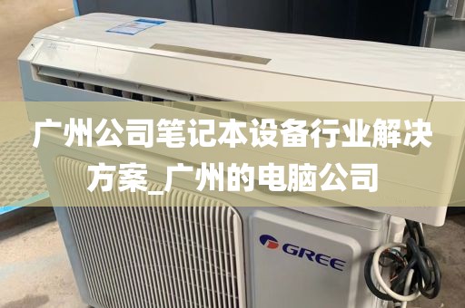 广州公司笔记本设备行业解决方案_广州的电脑公司