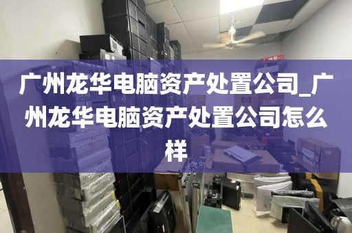 广州龙华电脑资产处置公司_广州龙华电脑资产处置公司怎么样