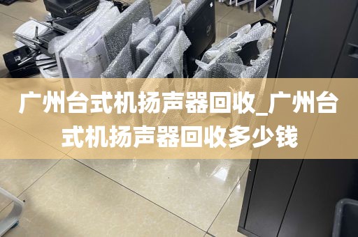 广州台式机扬声器回收_广州台式机扬声器回收多少钱
