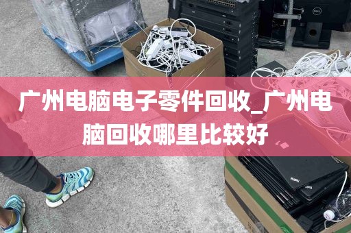 广州电脑电子零件回收_广州电脑回收哪里比较好