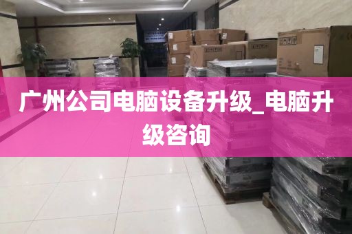 广州公司电脑设备升级_电脑升级咨询