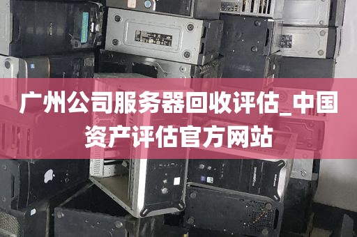 广州公司服务器回收评估_中国资产评估官方网站