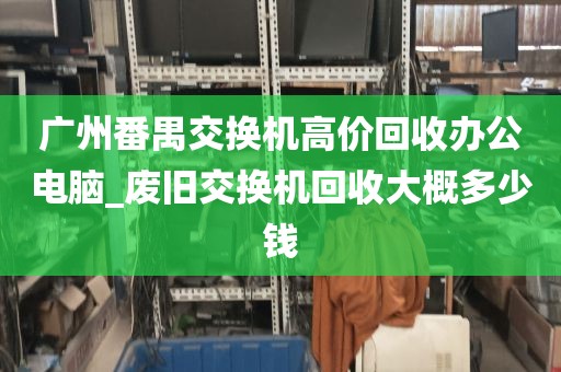 广州番禺交换机高价回收办公电脑_废旧交换机回收大概多少钱