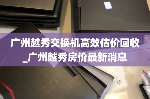 广州越秀交换机高效估价回收_广州越秀房价最新消息