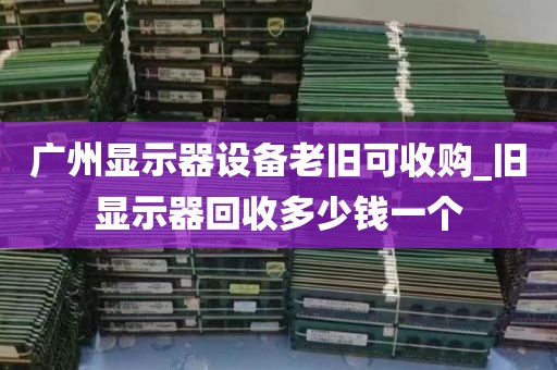 广州显示器设备老旧可收购_旧显示器回收多少钱一个