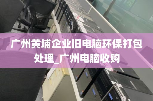 广州黄埔企业旧电脑环保打包处理_广州电脑收购