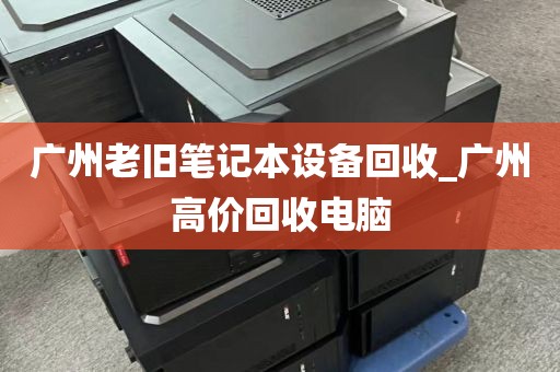 广州老旧笔记本设备回收_广州高价回收电脑