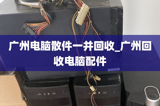 广州电脑散件一并回收_广州回收电脑配件