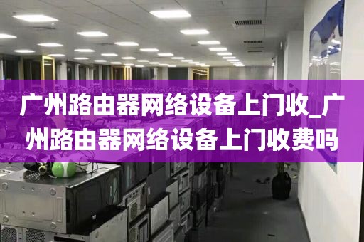广州路由器网络设备上门收_广州路由器网络设备上门收费吗