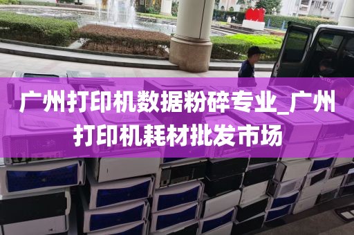 广州打印机数据粉碎专业_广州打印机耗材批发市场