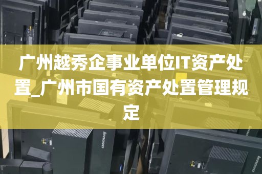 广州越秀企事业单位IT资产处置_广州市国有资产处置管理规定