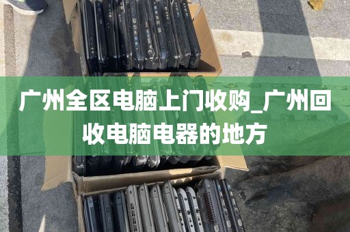 广州全区电脑上门收购_广州回收电脑电器的地方