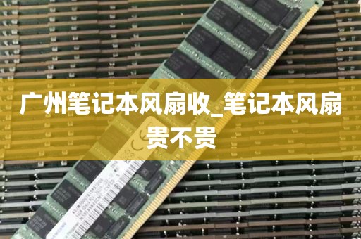 广州笔记本风扇收_笔记本风扇贵不贵