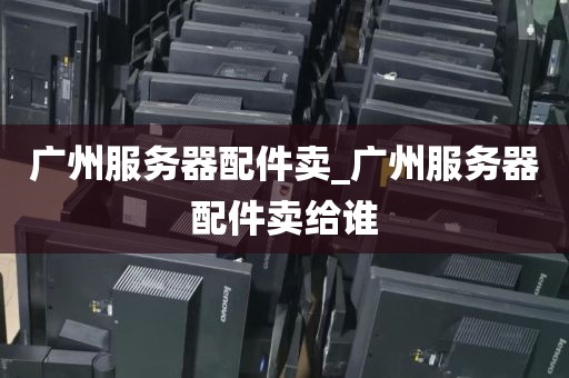 广州服务器配件卖_广州服务器配件卖给谁
