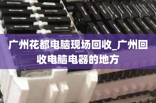 广州花都电脑现场回收_广州回收电脑电器的地方