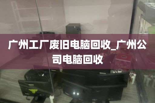 广州工厂废旧电脑回收_广州公司电脑回收