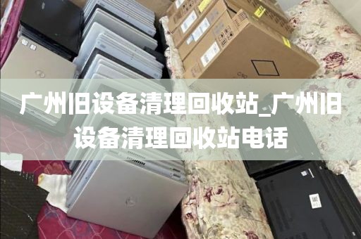 广州旧设备清理回收站_广州旧设备清理回收站电话