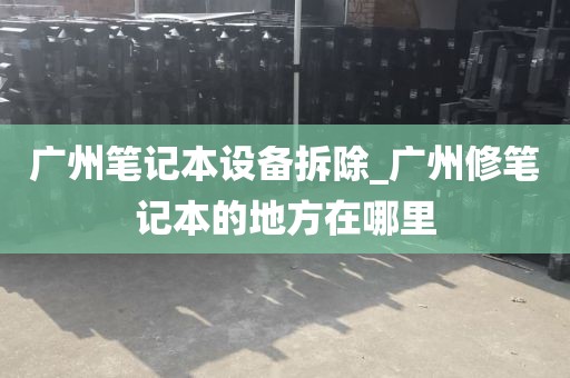广州笔记本设备拆除_广州修笔记本的地方在哪里