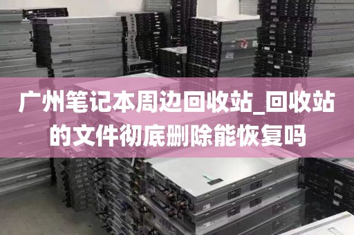 广州笔记本周边回收站_回收站的文件彻底删除能恢复吗