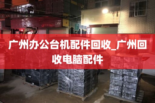 广州办公台机配件回收_广州回收电脑配件