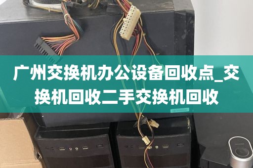 广州交换机办公设备回收点_交换机回收二手交换机回收