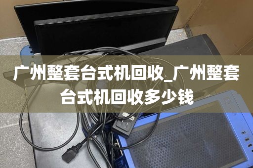广州整套台式机回收_广州整套台式机回收多少钱