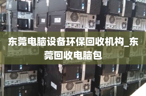 东莞电脑设备环保回收机构_东莞回收电脑包