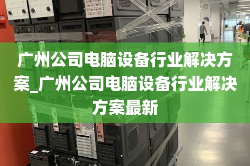 广州公司电脑设备行业解决方案_广州公司电脑设备行业解决方案最新