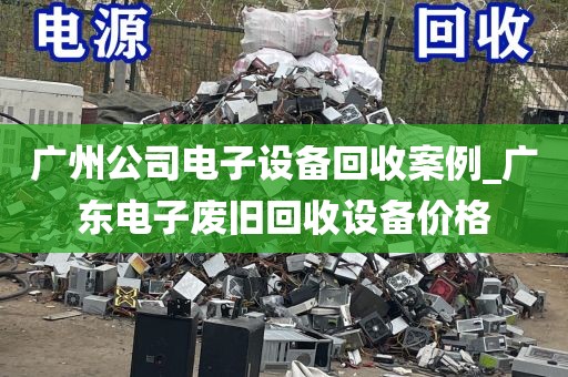 广州公司电子设备回收案例_广东电子废旧回收设备价格