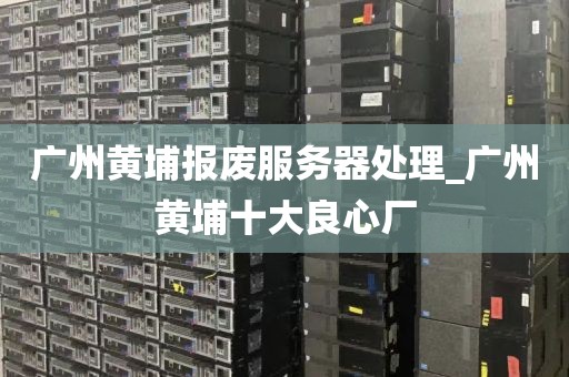 广州黄埔报废服务器处理_广州黄埔十大良心厂
