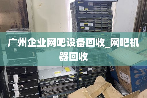 广州企业网吧设备回收_网吧机器回收