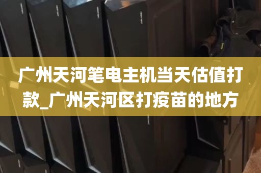 广州天河笔电主机当天估值打款_广州天河区打疫苗的地方