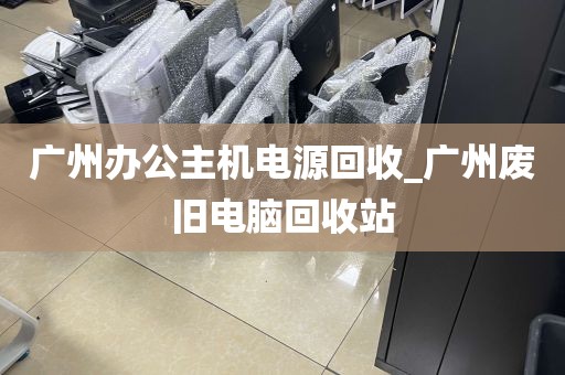 广州办公主机电源回收_广州废旧电脑回收站