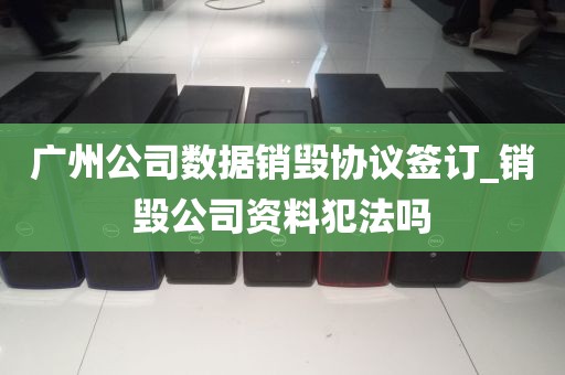 广州公司数据销毁协议签订_销毁公司资料犯法吗