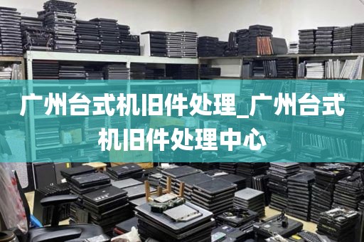 广州台式机旧件处理_广州台式机旧件处理中心